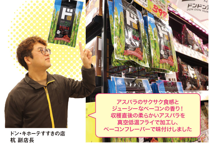 アスパラのサクサク食感と
ジューシーなベーコンの香り！
収穫直後の柔らかいアスパラを
真空低温フライで加工し、
ベーコンフレーバーで味付けしました